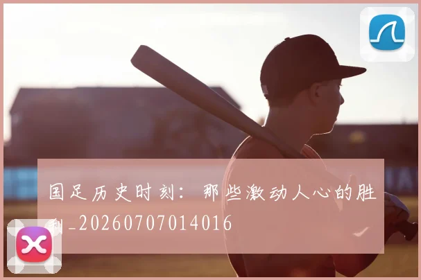 国足历史时刻：那些激动人心的胜利_20260707014016