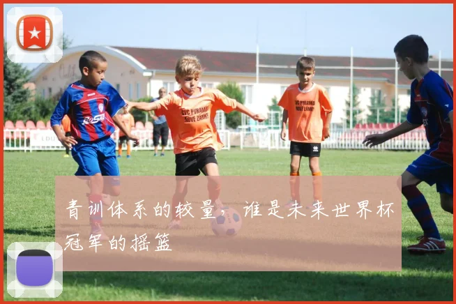 青训体系的较量，谁是未来世界杯冠军的摇篮