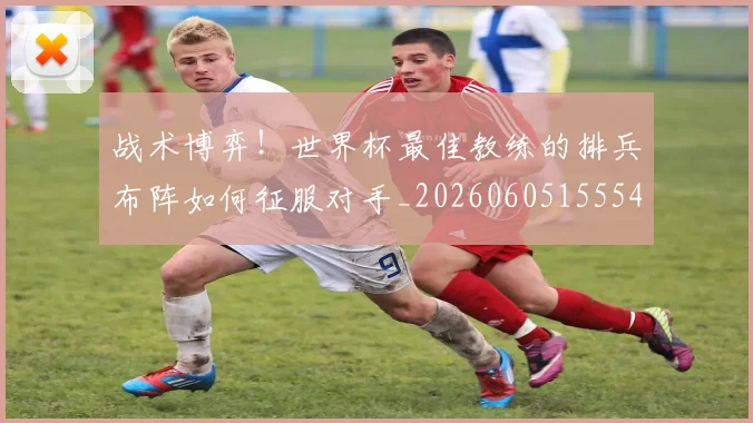 战术博弈！世界杯最佳教练的排兵布阵如何征服对手_20260605155541