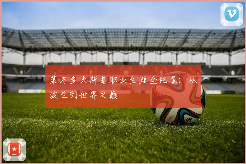 莱万多夫斯基职业生涯全纪录：从波兰到世界之巅