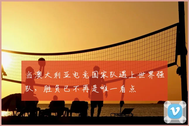 当澳大利亚电竞国家队遇上世界强队,胜负已不再是唯一看点
