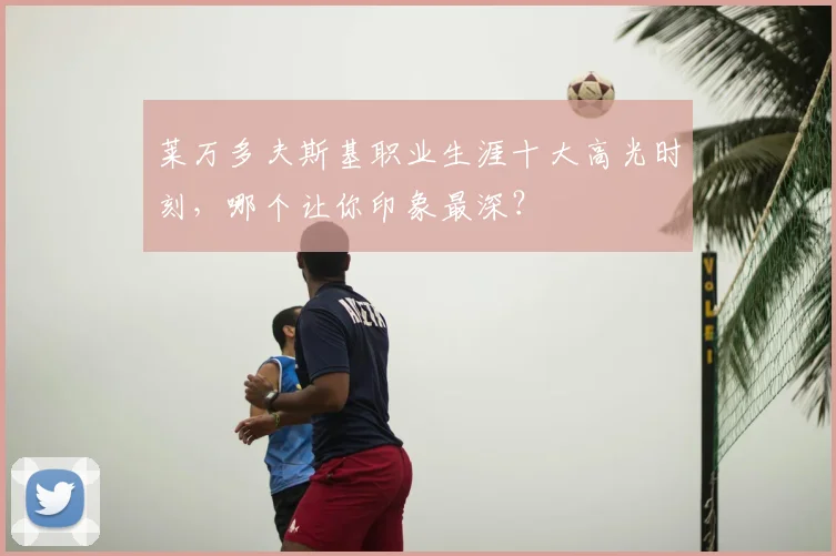 莱万多夫斯基职业生涯十大高光时刻，哪个让你印象最深？