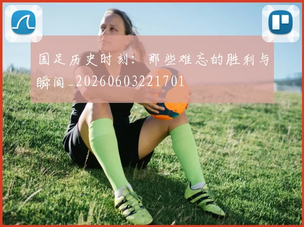 国足历史时刻：那些难忘的胜利与瞬间_20260603221701