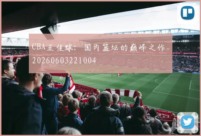 CBA五佳球:国内篮坛的巅峰之作_20260603221004