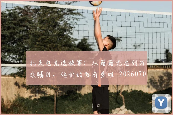 北美电竞选拔赛：从籍籍无名到万众瞩目，他们的路有多难_20260704174237