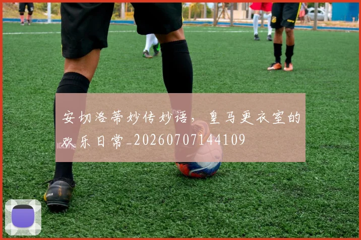 安切洛蒂妙传妙语,皇马更衣室的欢乐日常_20260707144109