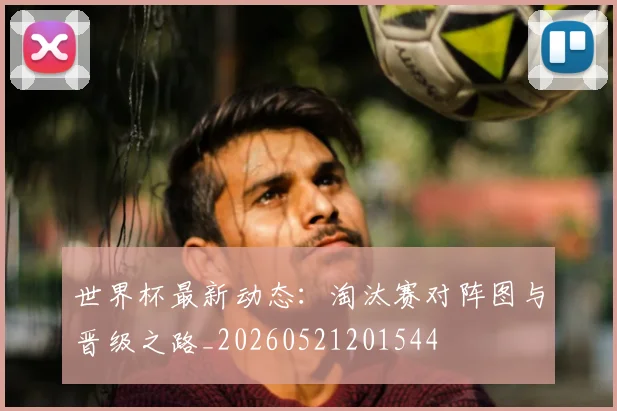 世界杯最新动态:淘汰赛对阵图与晋级之路_20260521201544