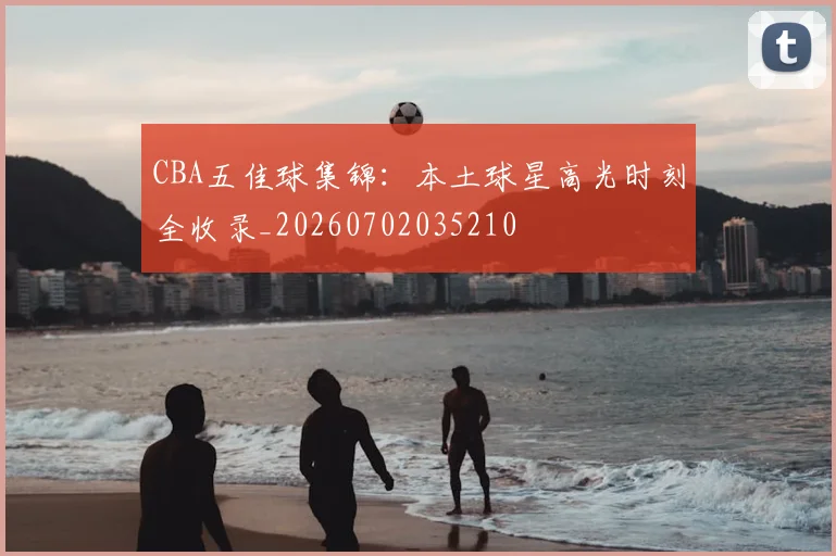 CBA五佳球集锦：本土球星高光时刻全收录_20260702035210