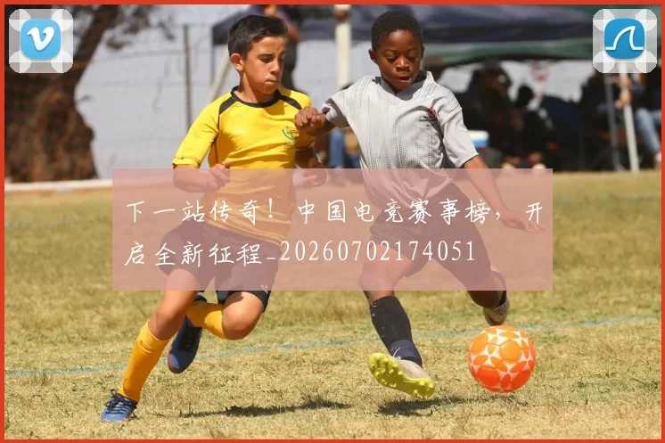 下一站传奇!中国电竞赛事榜,开启全新征程_20260702174051