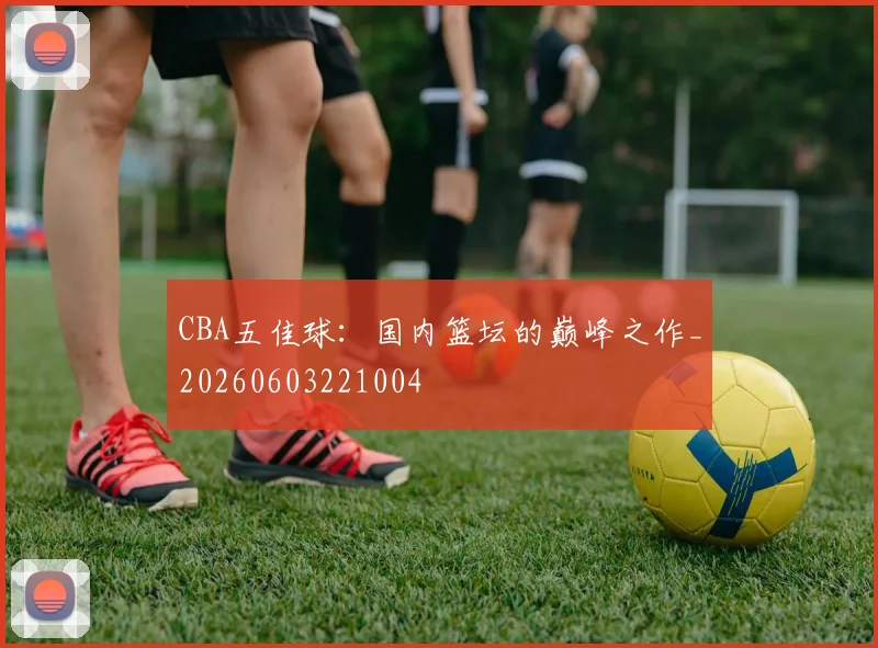 CBA五佳球：国内篮坛的巅峰之作_20260603221004