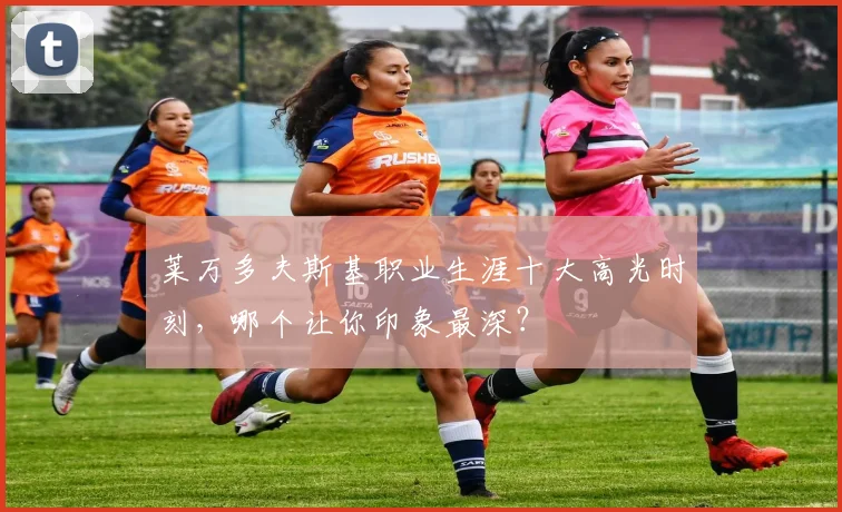 莱万多夫斯基职业生涯十大高光时刻,哪个让你印象最深?