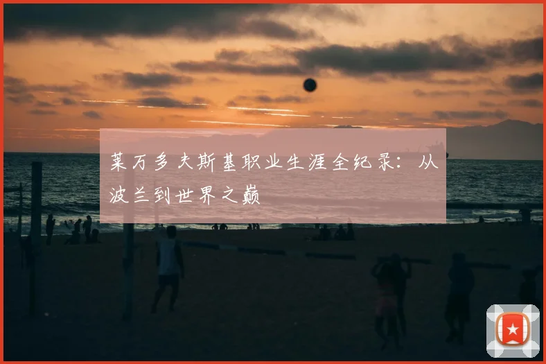 莱万多夫斯基职业生涯全纪录：从波兰到世界之巅