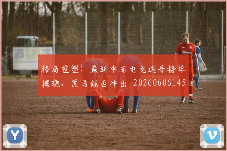 格局重塑！最新中东电竞选手榜单揭晓，黑马能否冲出_20260606145751